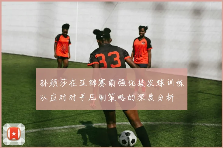 孙颖莎在亚锦赛前强化接发球训练以应对对手压制策略的深度分析