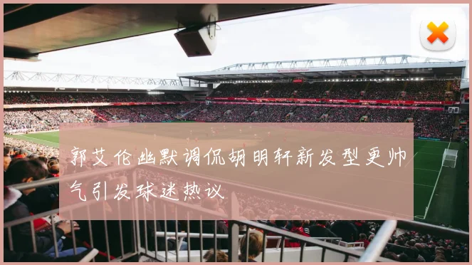 郭艾伦幽默调侃胡明轩新发型更帅气引发球迷热议