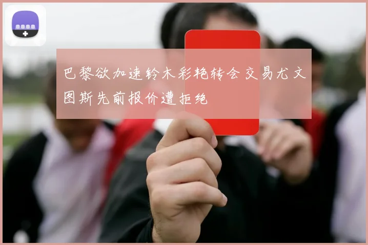巴黎欲加速铃木彩艳转会交易尤文图斯先前报价遭拒绝