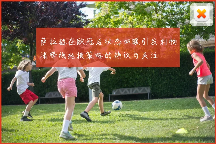 萨拉赫在欧冠后状态回暖引发利物浦锋线轮换策略的热议与关注