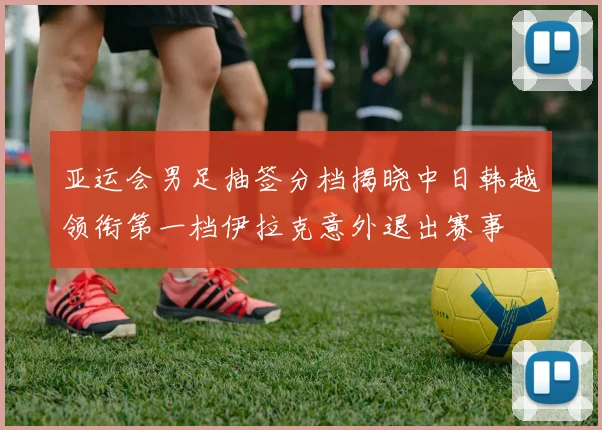 亚运会男足抽签分档揭晓中日韩越领衔第一档伊拉克意外退出赛事