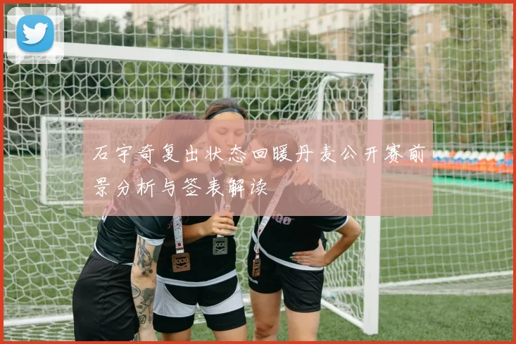 石宇奇复出状态回暖丹麦公开赛前景分析与签表解读