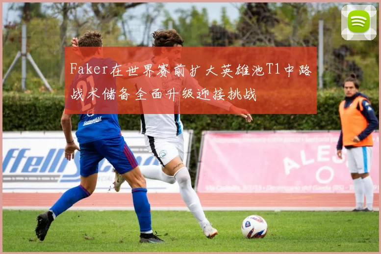 Faker在世界赛前扩大英雄池T1中路战术储备全面升级迎接挑战