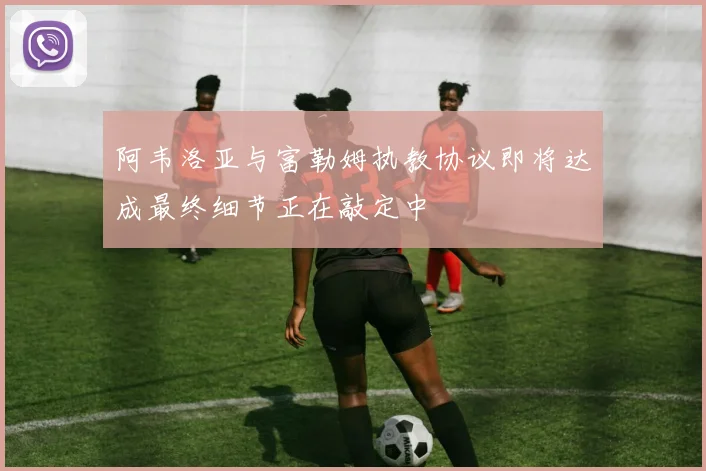 阿韦洛亚与富勒姆执教协议即将达成最终细节正在敲定中