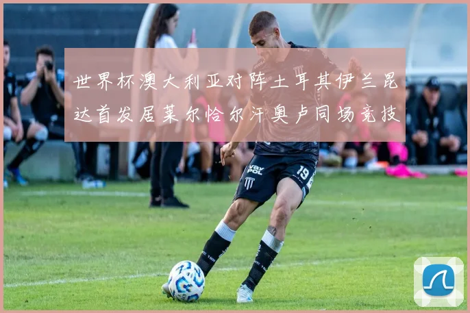 世界杯澳大利亚对阵土耳其伊兰昆达首发居莱尔恰尔汗奥卢同场竞技