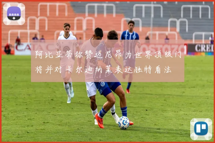 阿比亚蒂称赞迈尼昂为世界顶级门将并对卡尔迪纳莱表达独特看法