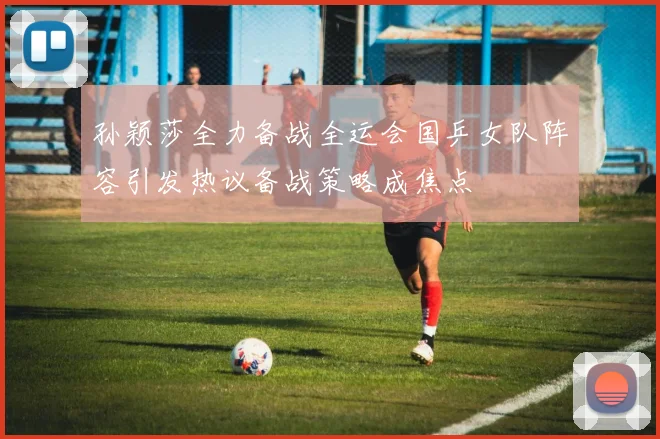 孙颖莎全力备战全运会国乒女队阵容引发热议备战策略成焦点
