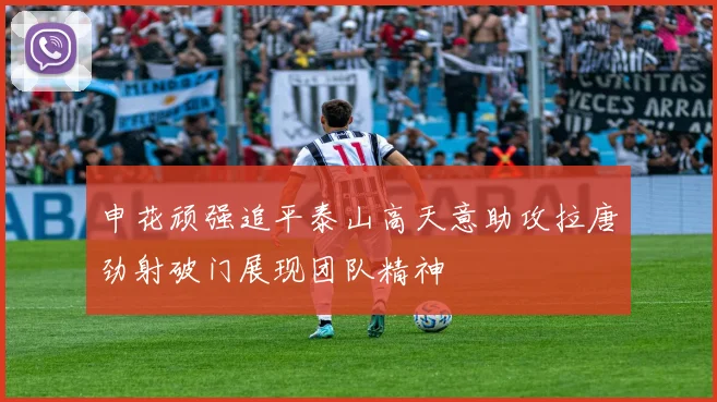 申花顽强追平泰山高天意助攻拉唐劲射破门展现团队精神