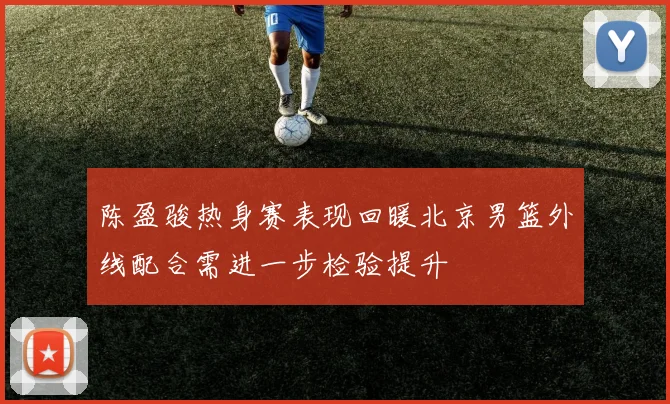 陈盈骏热身赛表现回暖北京男篮外线配合需进一步检验提升