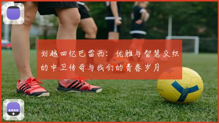 刘越回忆巴雷西：优雅与智慧交织的中卫传奇与我们的青春岁月