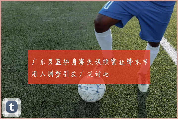 广东男篮热身赛失误频繁杜锋末节用人调整引发广泛讨论